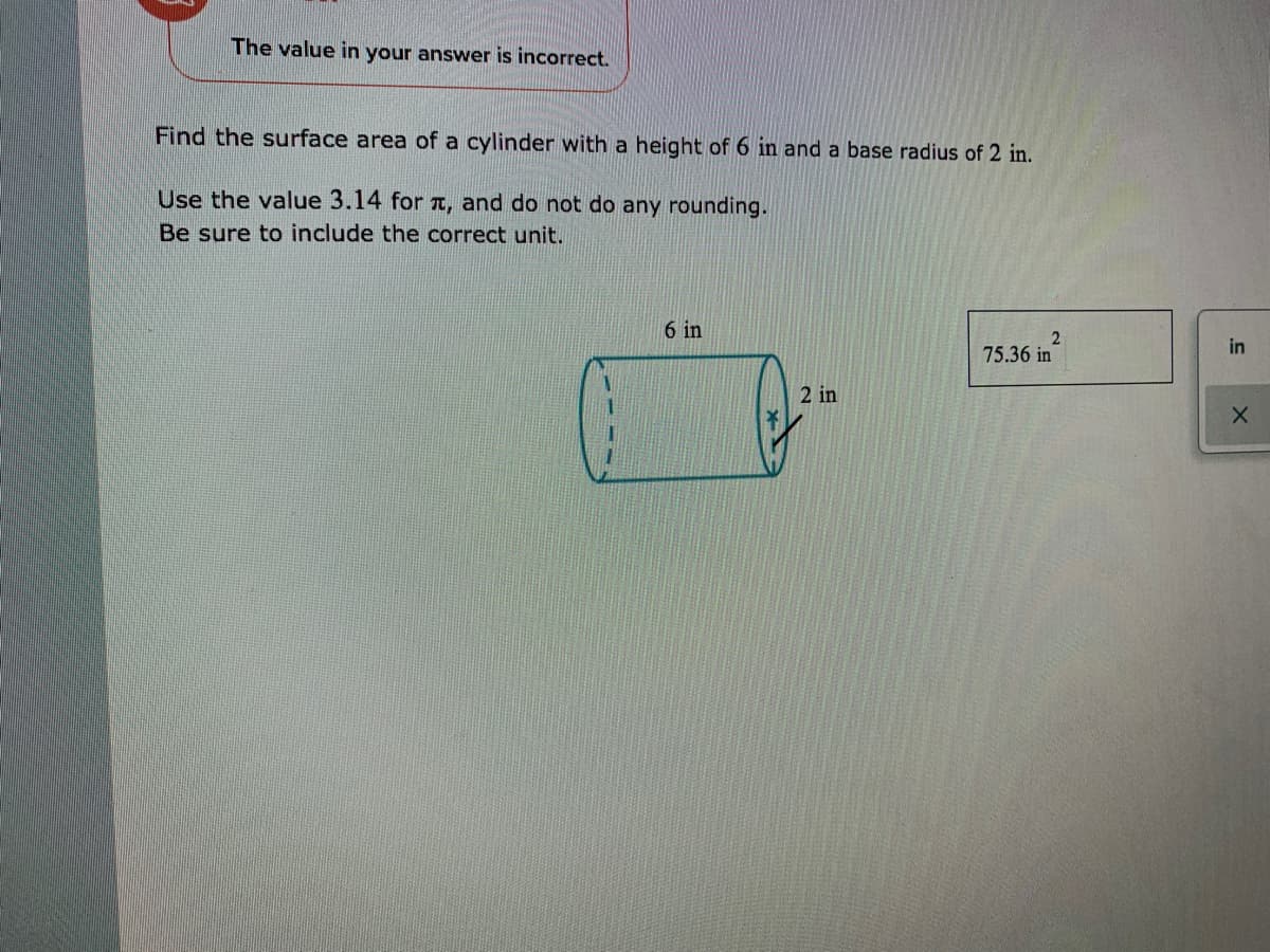 The value in your answer is incorrect.
Find the surface area of a cylinder with a height of 6 in and a base radius of 2 in.
Use the value 3.14 for a, and do not do any rounding.
Be sure to include the correct unit.
6 in
in
75.36 in
2 in
