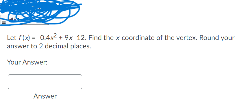 Let f(x) = -0.4x² + 9x-12. Find the x-coordinate of the vertex. Round your
answer to 2 decimal places.
Your Answer:
Answer
