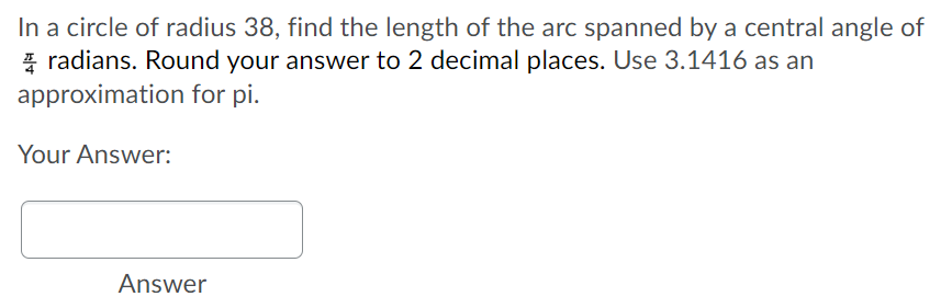 In a circle of radius 38, find the length of the arc spanned by a central angle of
* radians. Round your answer to 2 decimal places. Use 3.1416 as an
approximation for pi.
Your Answer:
Answer
