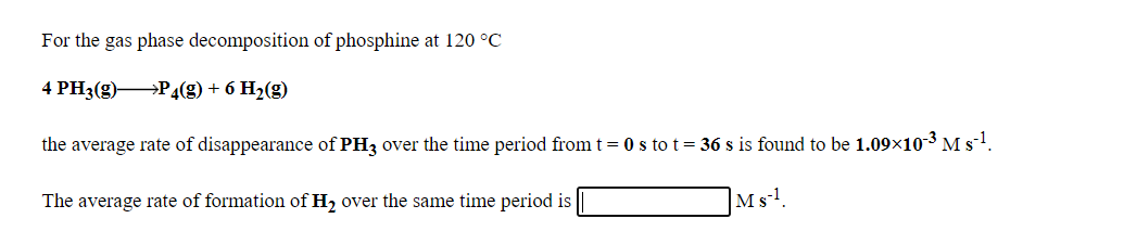 For the gas phase decomposition of phosphine at 120 °C
4 PH3(g) P4(g) + 6 H2(g)
the average rate of disappearance of PH3 over the time period from t = 0 s tot = 36 s is found to be 1.09×10-3 M s-1.
The average rate of formation of H2 over the same time period is
|Ms-1
