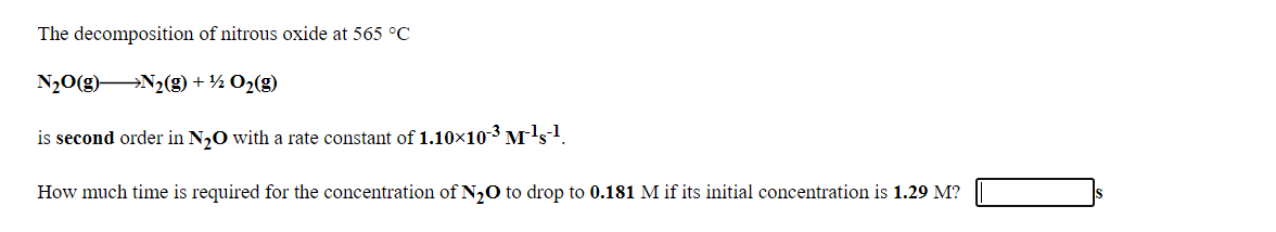 The decomposition of nitrous oxide at 565 °C
N20(g) N2(g) + ½ O2(g)
is second order in N,0 with a rate constant of 1.10×10-3 M's1.
How much time is required for the concentration of N,0 to drop to 0.181 M if its initial concentration is 1.29 M?
