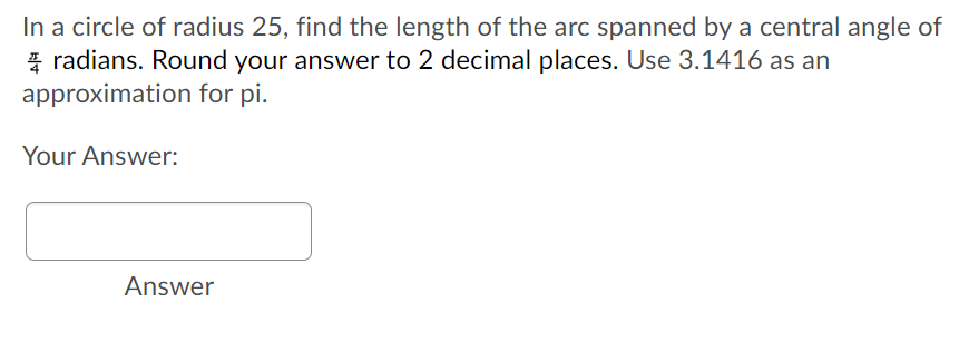 In a circle of radius 25, find the length of the arc spanned by a central angle of
radians. Round your answer to 2 decimal places. Use 3.1416 as an
approximation
for pi.
Your Answer:
Answer