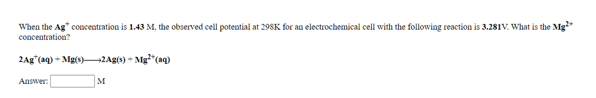 When the Ag* concentration is 1.43 M, the observed cell potential at 298K for an electrochemical cell with the following reaction is 3.281V. What is the Mg²+
concentration?
2Ag*(aq) + Mg(s)2Ag(s) + Mg²+(aq)
Answer:
M
