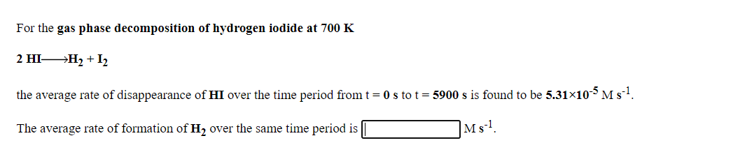 For the gas phase decomposition of hydrogen iodide at 700 K
2 HI H2 + I2
the average rate of disappearance of HI over the time period from t= 0 s to t= 5900 s is found to be 5.31×105 M s-1.
The average rate of formation of H2 over the same time period is
|Ms-!.
