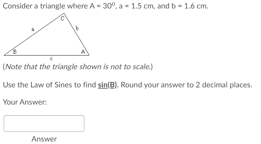 Consider a triangle where A = 30°, a = 1.5 cm, and b = 1.6 cm.
a
A
(Note that the triangle shown is not to scale.)
Use the Law of Sines to find sin(B). Round your answer to 2 decimal places.
Your Answer:
Answer
