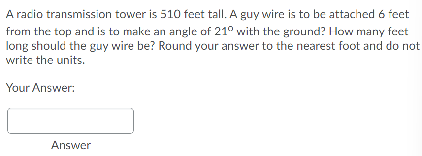 A radio transmission tower is 510 feet tall. A guy wire is to be attached 6 feet
from the top and is to make an angle of 21° with the ground? How many feet
long should the guy wire be? Round your answer to the nearest foot and do not
write the units.
Your Answer:
Answer
