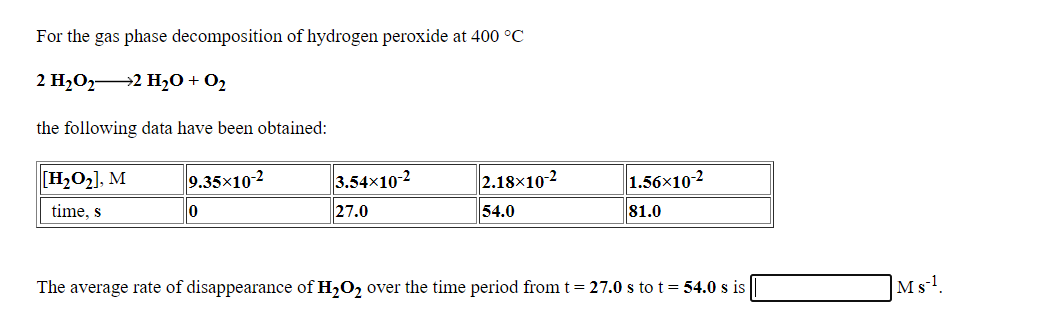 For the gas phase decomposition of hydrogen peroxide at 400 °C
2 H2O2 2 H2O + O2
the following data have been obtained:
[H,O2], M
9.35x10-2
3.54x10-2
2.18×10-2
1.56x10-2
time, s
27.0
54.0
81.0
The average rate of disappearance of H,O2 over the time period from t = 27.0 s to t = 54.0 s is
|Ms-!.
