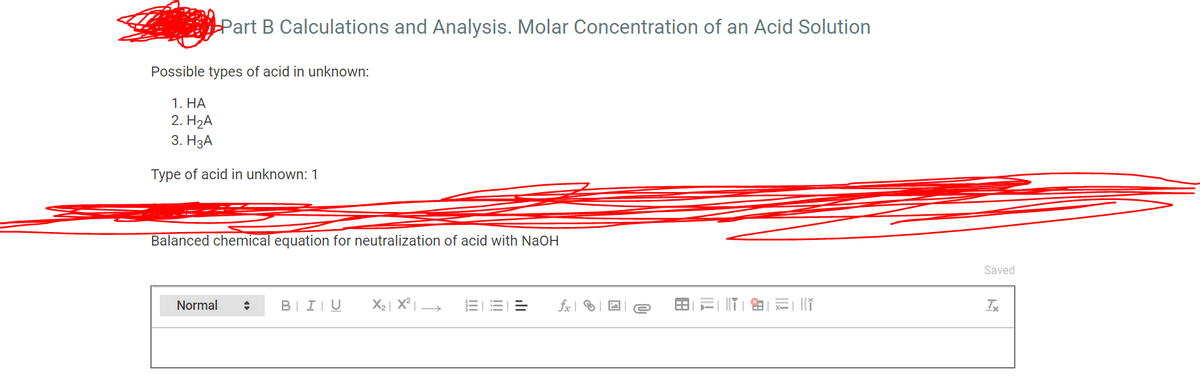 Part B Calculations and Analysis. Molar Concentration of an Acid Solution
Possible types of acid in unknown:
1. НА
2. H2А
3. НзА
Type of acid in unknown: 1
Balanced chemical equation for neutralization of acid with NaOH
Saved
Normal
BII|U
X2 | X²|
fx |
Ix
