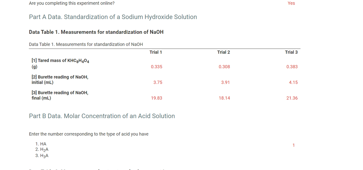 Are you completing this experiment online?
Yes
Part A Data. Standardization of a Sodium Hydroxide Solution
Data Table 1. Measurements for standardization of NaOH
Data Table 1. Measurements for standardization of NaOH
Trial 1
Trial 2
Trial 3
[1] Tared mass of KHC8H404
(g)
0.335
0.308
0.383
[2] Burette reading of NaOH,
initial (mL)
3.75
3.91
4.15
[3] Burette reading of NaOH,
final (mL)
19.83
18.14
21.36
Part B Data. Molar Concentration of an Acid Solution
Enter the number corresponding to the type of acid you have
1. НА
1
2. H2А
3. НзА
