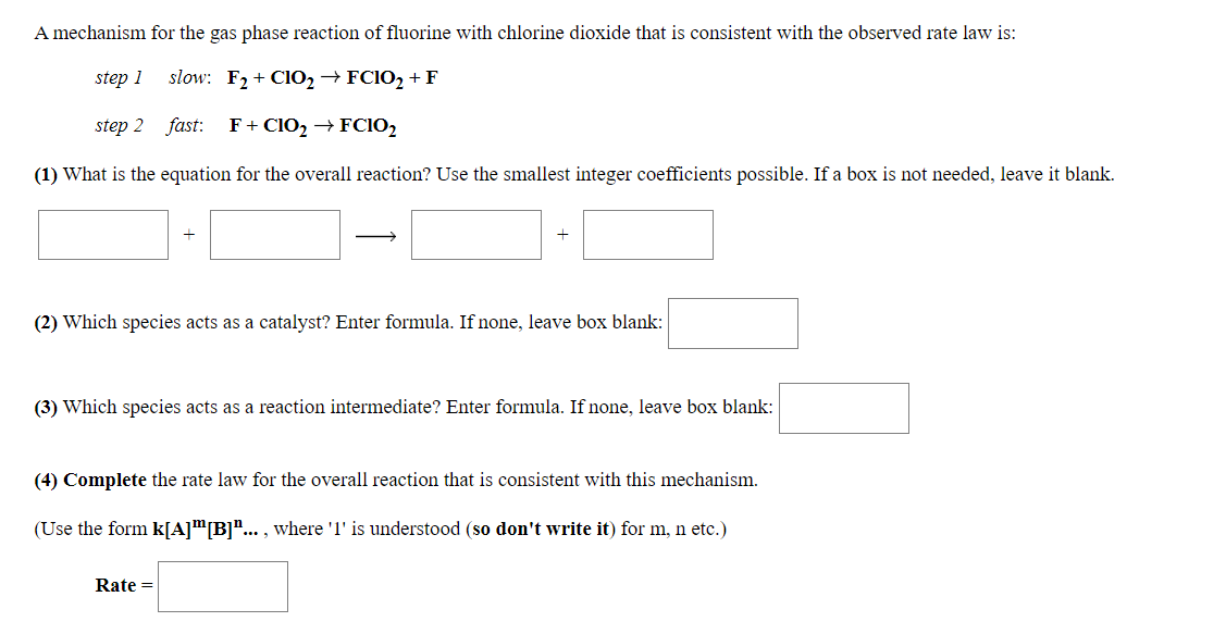 A mechanism for the gas phase reaction of fluorine with chlorine dioxide that is consistent with the observed rate law is:
step 1
slow: F2 + CIO,→FC102 + F
step 2 fast: F+ ClO2 → FCio,
(1) What is the equation for the overall reaction? Use the smallest integer coefficients possible. If a box is not needed, leave it blank.
(2) Which species acts as a catalyst? Enter formula. If none, leave box blank:
(3) Which species acts as a reaction intermediate? Enter formula. If none, leave box blank:
(4) Complete the rate law for the overall reaction that is consistent with this mechanism.
(Use the form k[A]"[B]"... , where 'l' is understood (so don't write it) for m, n etc.)
Rate =
