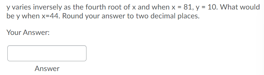 y varies inversely as the fourth root of x and when x = 81, y = 10. What would
be y when x=44. Round your answer to two decimal places.
Your Answer:
Answer