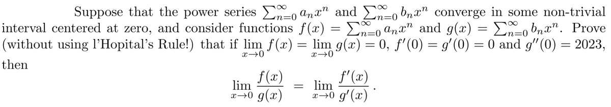 n=0
Suppose that the power series o anxn and E-obnxn converge in some non-trivial
Σ
Σ
interval centered at zero, and consider functions f(x) En-anx and g(x) = Σ_obnxn. Prove
(without using l'Hopital's Rule!) that if lim f(x) = lim g(x) = 0, f'(0) = g'(0) = 0 and g'(0) = 2023,
then
x →0
x→0
f(x)
lim
x→0 g(x)
=
=
f'(x)
lim
x→0 g'(x)