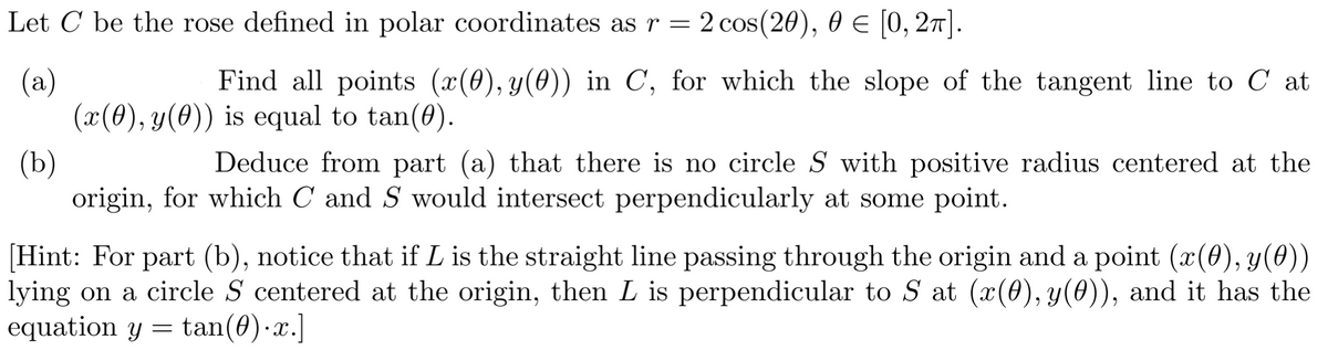 Let C be the rose defined in polar coordinates as r = 2 cos(20), 0 = [0, 2π].
(a)
Find all points (x(0), y(0)) in C, for which the slope of the tangent line to C at
(x(0), y(0)) is equal to tan(0).
(b)
Deduce from part (a) that there is no circle S with positive radius centered at the
origin, for which C and S would intersect perpendicularly at some point.
[Hint: For part (b), notice that if L is the straight line passing through the origin and a point (x(0), y(0))
lying on a circle S centered at the origin, then L is perpendicular to S at (x(0), y(0)), and it has the
equation y = tan(0).x.]