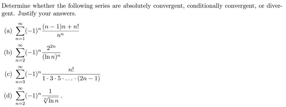 Determine whether the following series are absolutely convergent, conditionally convergent, or diver-
gent. Justify your answers.
(a) Σ(−1)n (n − 1)n + n!
nn
n=1
∞
22n
(b) Σ(-1)" (Inn)n
n=2
∞
n!
(0) Σ(-1)" 1.3.5.... (2n − 1)
n=3
∞
1
(1) Σ(-1)" Inn
n=2