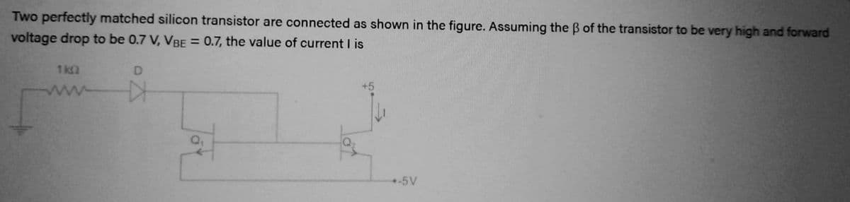 Two perfectly matched silicon transistor are connected as shown in the figure. Assuming the ß of the transistor to be very high and forward
voltage drop to be 0.7 V, VBE = 0.7, the value of current I is
1kQ
D
-5V