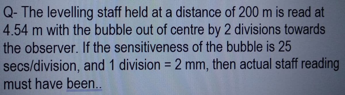 Q- The levelling staff held at a distance of 200 m is read at
4.54 m with the bubble out of centre by 2 divisions towards
the observer. If the sensitiveness of the bubble is 25
secs/division, and 1 division = 2 mm, then actual staff reading
must have been..