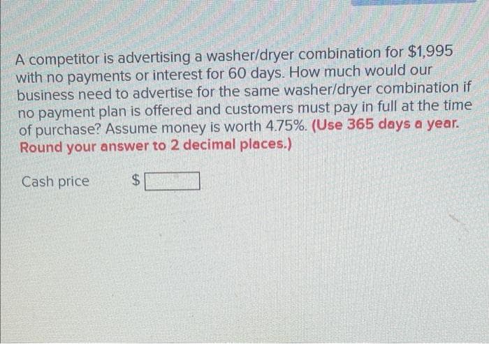 A competitor is advertising a washer/dryer combination for $1,995
with no payments or interest for 60 days. How much would our
business need to advertise for the same washer/dryer combination if
no payment plan is offered and customers must pay in full at the time
of purchase? Assume money is worth 4.75%. (Use 365 days a year.
Round your answer to 2 decimal places.)
Cash price
$4
