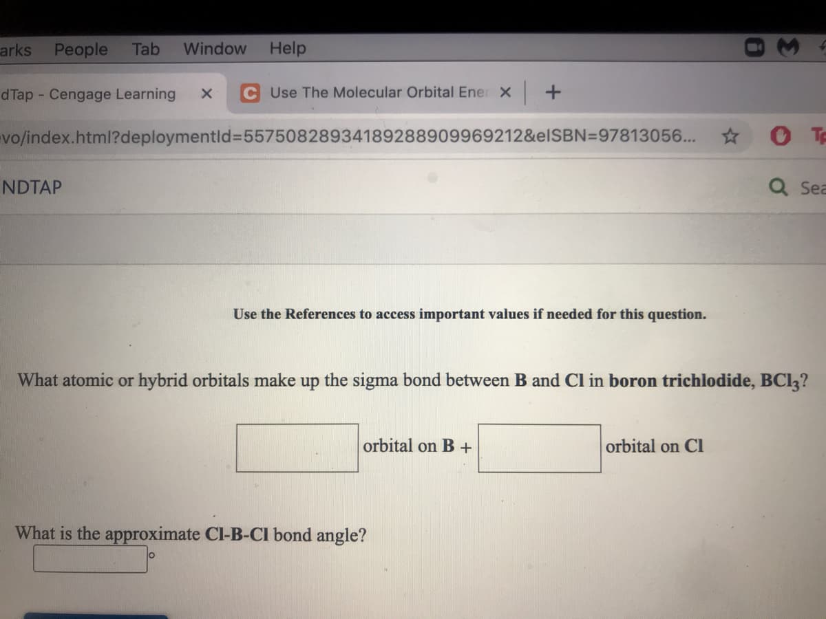 arks
People
Tab
Window
Help
d Tap Cengage Learning
C Use The Molecular Orbital Ener X +
vo/index.html?deploymentld%355750828934189288909969212&elSBN=97813056...
NDTAP
Q Sea
Use the References to access important values if needed for this question.
What atomic or hybrid orbitals make up the sigma bond between B and Cl in boron trichlodide, BCI3?
orbital on B+
orbital on Cl
What is the approximate Cl-B-CI bond angle?
