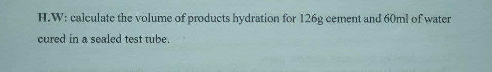 H.W: calculate the volume of products hydration for 126g cement and 60ml of water
cured in a sealed test tube.
