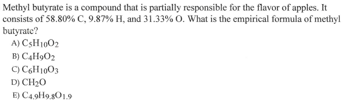 Methyl butyrate is a compound that is partially responsible for the flavor of apples. It
consists of 58.80% C, 9.87% H, and 31.33% O. What is the empirical formula of methyl
butyrate?
A) C5H1002
B) C4H9O2
C) C6H1003
D) CH20
E) C4.9H9.801.9
