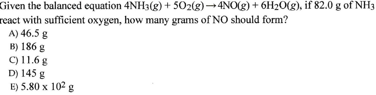 Given the balanced equation 4NH3(g) + 502(g)→ 4NO(g) + 6H20(g), if 82.0 g of NH3
react with sufficient oxygen, how many grams of NO should form?
A) 46.5 g
B) 186 g
C) 11.6 g
D) 145 g
E) 5.80 x 102 g
