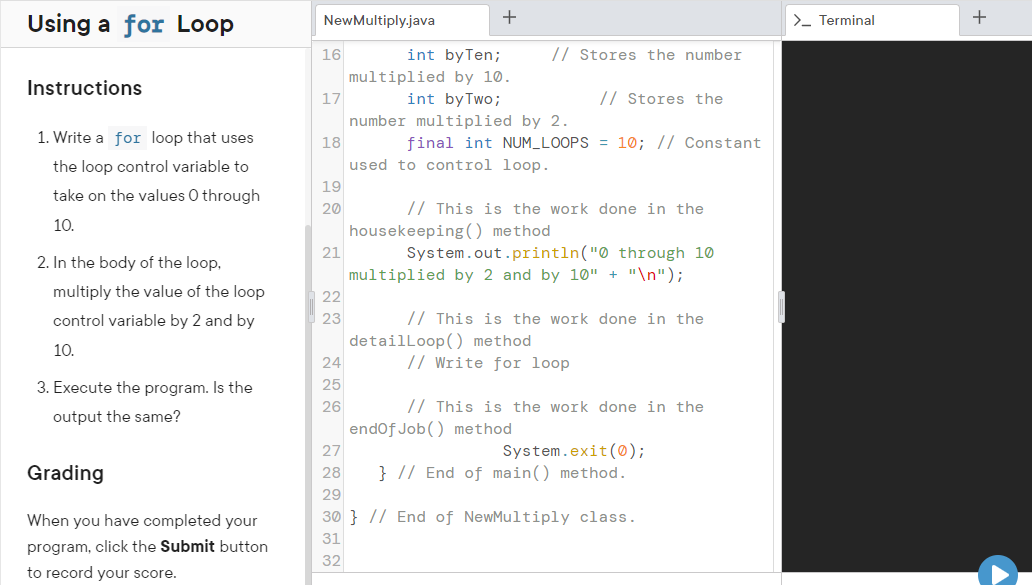 +
Using a for Loop
NewMultiply.java
>- Terminal
16
int byTen;
// Stores the number
multiplied by 10.
int byTwo;
Instructions
17
// Stores the
number multiplied by 2.
1. Write a for loop that uses
18
final int NUM_LOOPS = 10; // Constant
the loop control variable to
used to control loop.
19
take on the values O through
20
// This is the work done in the
10.
housekeeping () method
System.out.println("0 through 10
multiplied by 2 and by 10" + "\n");
21
2. In the body of the loop,
multiply the value of the loop
22
control variable by 2 and by
23
// This is the work done in the
detailloop() method
24
10.
// Write for loop
3. Execute the program. Is the
25
// This is the work done in the
endof Job() method
26
output the same?
System.exit(0);
} // End of main() method.
27
Grading
28
29
When you have completed your
30 } // End of NewMultiply class.
31
program, click the Submit button
32
to record your score.
