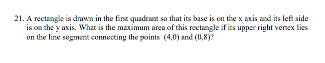 21. A rectangle is drawn in the first quadrant so that its base is on the x axis and its left side
is on the y axis. What is the maximum area of this rectangle if its upper right vertex lies
on the line segment connecting the points (4,0) and (0,8)?
