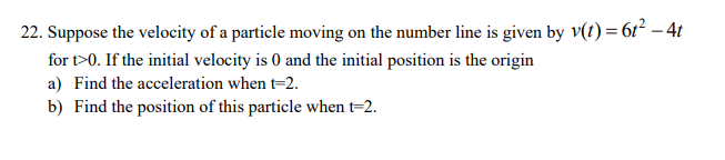 22. Suppose the velocity of a particle moving on the number line is given by v(t) = 61² – 4t
for t>0. If the initial velocity is 0 and the initial position is the origin
a) Find the acceleration when t=2.
b) Find the position of this particle when t=2.
