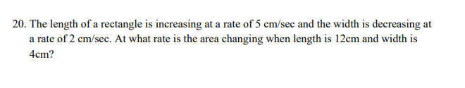 20. The length of a rectangle is increasing at a rate of 5 cm/sec and the width is decreasing at
a rate of 2 cm/sec. At what rate is the area changing when length is 12cm and width is
4cm?
