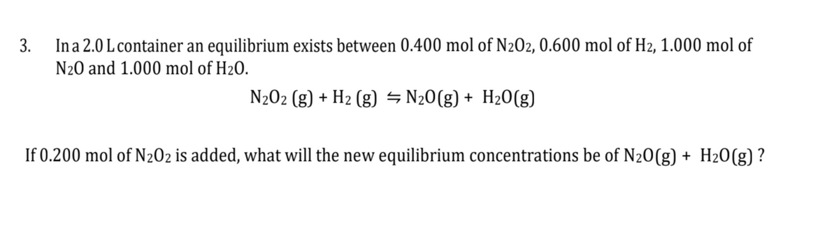 3.
In a 2.0 L container an equilibrium exists between 0.400 mol of N202, 0.600 mol of H₂, 1.000 mol of
N₂0 and 1.000 mol of H₂O.
N₂O2 (g) + H₂ (g) = N₂O(g) + H₂O(g)
If 0.200 mol of N₂02 is added, what will the new equilibrium concentrations be of N2O(g) + H₂O(g)?