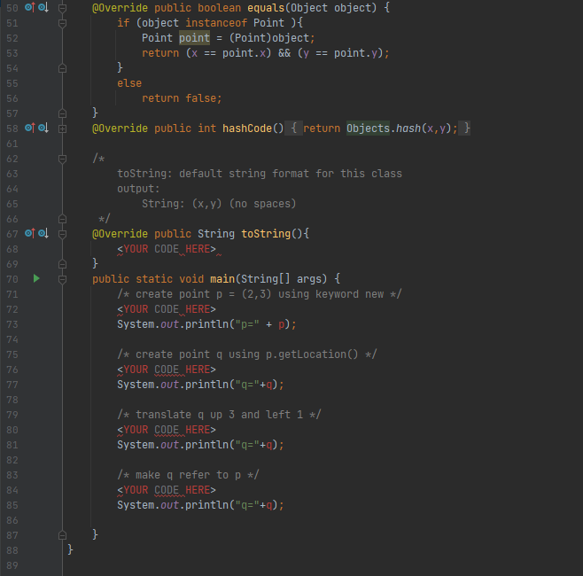 50 O이 습
@0verride public boolean equals(Object object) {
if (object instanceof Point ){
Point point = (Point)object;
51
52
53
return (x
point.x) && (y == point.y);
==
54
55
else
56
return false;
57
}
58 O이
@0verride public int hashCode () { return Objects.hash(x,y); }
61
62
/*
63
tostring: default string format for this class
64
output:
65
String: (x,y) (no spaces)
66
67 O이
@0verride public String tostring(){
<YOUR CODE HERE>
}
public static void main(String[] args) {
/* create point p = (2,3) using keyword new */
<YOUR CODE HERE>
System.out.println("p=" + p);
68
69
70
71
72
73
74
/* create point q using p.getLocation() */
<YOUR CODE HERE>
System.out.println("q="+q);
75
76
77
78
79
/* translate q up 3 and left 1 */
80
<YOUR CODE HERE>
81
System.out.println("q="+q);
82
/* make q refer to p */
<YOUR CODE HERE>
System.out.println("q="+q);
83
84
85
86
87
88
}
89
D-D-
