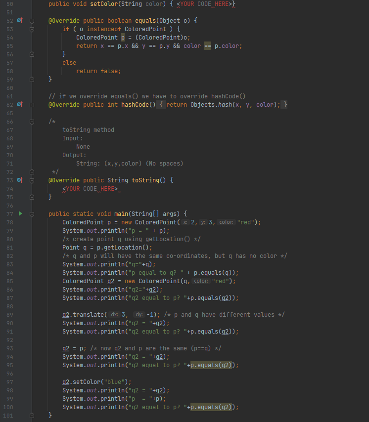 50
public void setColor(String color) { <YOUR CODE HERE>}
51
52 이 ㅎ
@0verride public boolean equals(Object o) {
if ( o instanceof ColoredPoint ) {
ColoredPoint p = (ColoredPoint)o;
53
54
55
return x == p.x && y == p.y && color
p.color;
56
57
else
58
return false;
59
60
// if we override equals() we have to override hashCode()
@0verride public int hashCode() { return Objects.hash(x, y, color); }
61
62 of E
65
66
/*
tostring method
Input:
67
68
69
None
70
Ουtρut :
71
String: (x,y,color) (No spaces)
*/
@0verride public String toString() {
SYOUR CODE HERE>
72
73 of e
74
75
76
public static void main(String[] args) {
ColoredPointp = new ColoredPoint( x: 2, y: 3, color: "red");
System.out.println("p = " + p);
/* create point q using getlocation() */
Point q = p.getLocation();
/* q and p will have the same co-ordinates, but q has no color */
System.out.println("q="+q);
System.out.println("p equal to q? " + p.equals(q));
ColoredPoint g2 = new ColoredPoint(q, color: "red");
System.out.println("q2="+g2);
System.out.println("q2 equal to p? "+p.equals(g2));
77 ►
78
79
80
81
82
83
84
85
86
87
88
q2. translate( dx: 3, dy: -1); /*p and q have different values */
System.out.println("q2
System.out.println("q2 equal to p? "+p.equals(q2));
89
90
"+g2);
91
92
q2 = p; /* now q2 and p are the same (p==q) */
System.out.println("q2 = "+g2);
System.out.println("q2 equal to p? "+p.equals(g2));
93
94
95
96
q2. setColor("blue");
System.out.println("q2 = "+g2);
System.out.println("p
System.out.println("q2 equal to p? "+p.equals(g2));
97
98
99
"+p);
100
101
D-D
a D-
