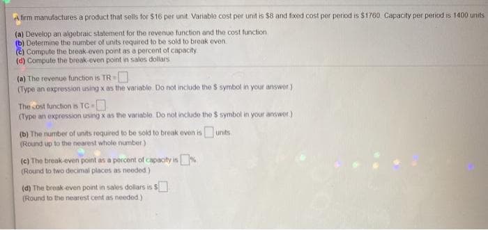 A firm manufactures a product that sells for $16 per unit. Variable cost per unit is $8 and fixed cost per period is $1760 Capacity per period is 1400 units
(a) Develop an algebraic statement for the revenue function and the cost function
(b) Determine the number of units required to be sold to break even.
(c) Compute the break-even point as a percent of capacity
(d) Compute the break-even point in sales dollars
(a) The revenue function is TR=
(Type an expression using x as the variable Do not inciude the $ symbol in your answer)
The cost function is TC
(Type an expression using x as the variable Do not includo the $ symbol in your answer)
(b) The number of units required to be sold to break even is units
(Round up to the nearest whole number)
(c) The break-even point as a porcent of capacity is%
(Round to two decimal places as needed.)
(d) The break-even point in sales dollars is $
(Round to the nearest cent as needed.)
