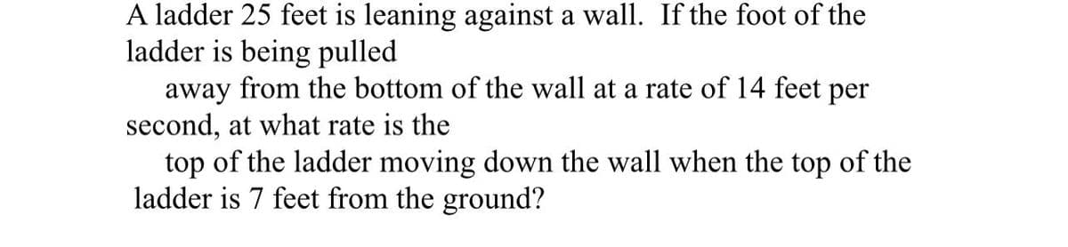 A ladder 25 feet is leaning against a wall. If the foot of the
ladder is being pulled
away from the bottom of the wall at a rate of 14 feet per
second, at what rate is the
top of the ladder moving down the wall when the top of the
ladder is 7 feet from the ground?
