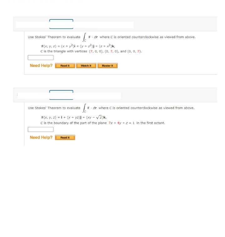 Use Stokes' Theorem to evaluate
F. dr where C is oriented counterclockwise as viewed from above.
F(x, y, z) = (x + y?i + (y + 2j + (z+ x?)k,
Cis the triangle with vertices (7, 0, 0), (0, 7, 0), and (0, 0, 7).
Need Help?
Read it
Master
Watch t
Use Stokes' Theorem to evaluate
F- dr where Cis oriented counterdlockwise as viewed from above.
F(x, y, 2) = i + (x + yz)j - (xy - Vz)k.
C is the boundary of the part of the plane 7x + 4y +2 =1 in the first octant.
Need Help?
Read
