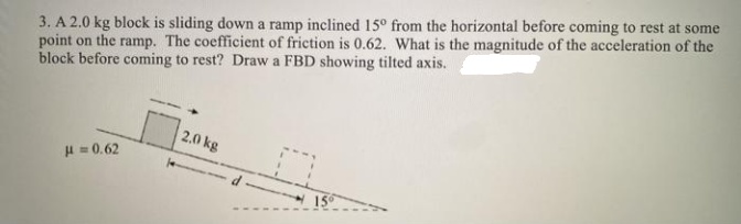 3. A 2.0 kg block is sliding down a ramp inclined 15° from the horizontal before coming to rest at some
point on the ramp. The coefficient of friction is 0.62. What is the magnitude of the acceleration of the
block before coming to rest? Draw a FBD showing tilted axis.
2.0 kg
H = 0.62
%3D
15
