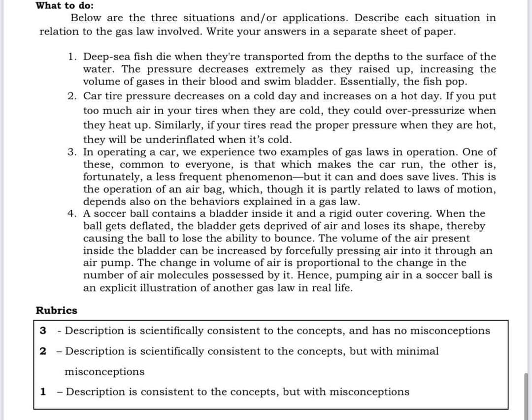 What to do:
Below are the three situations and/or applications. Describe each situation in
relation to the gas law involved. Write your answers in a separate sheet of paper.
1. Deep-sea fish die when they're transported from the depths to the surface of the
water. The pressure decreases extremely as they raised up, increasing the
volume of gases in their blood and swim bladder. Essentially, the fish pop.
2. Car tire pressure decreases on a cold day and increases on a hot day. If you put
too much air in your tires when they are cold, they could over-pressurize when
they heat up. Similarly, if your tires read the proper pressure when they are hot,
they will be underinflated when it's cold.
3. In operating a car, we experience two examples of gas laws in operation. One of
these, common to everyone, is that which makes the car run, the other is,
fortunately, a less frequent phenomenon-but it can and does save lives. This is
the operation of an air bag, which, though it is partly related to laws of motion,
depends also on the behaviors explained in a gas law.
4. A soccer ball contains a bladder inside it and a rigid outer covering. When the
ball gets deflated, the bladder gets deprived of air and loses its shape, thereby
causing the ball to lose the ability to bounce. The volume of the air present
inside the bladder can be increased by forcefully pressing air into it through an
air pump. The change in volume of air is proportional to the change in the
number of air molecules possessed by it. Hence, pumping air in a soccer ball is
an explicit illustration of another gas law in real life.
Rubrics
3
Description is scientifically consistent to the concepts, and has no misconceptions
- Description is scientifically consistent to the concepts, but with minimal
misconceptions
1
Description is consistent to the concepts, but with misconceptions
