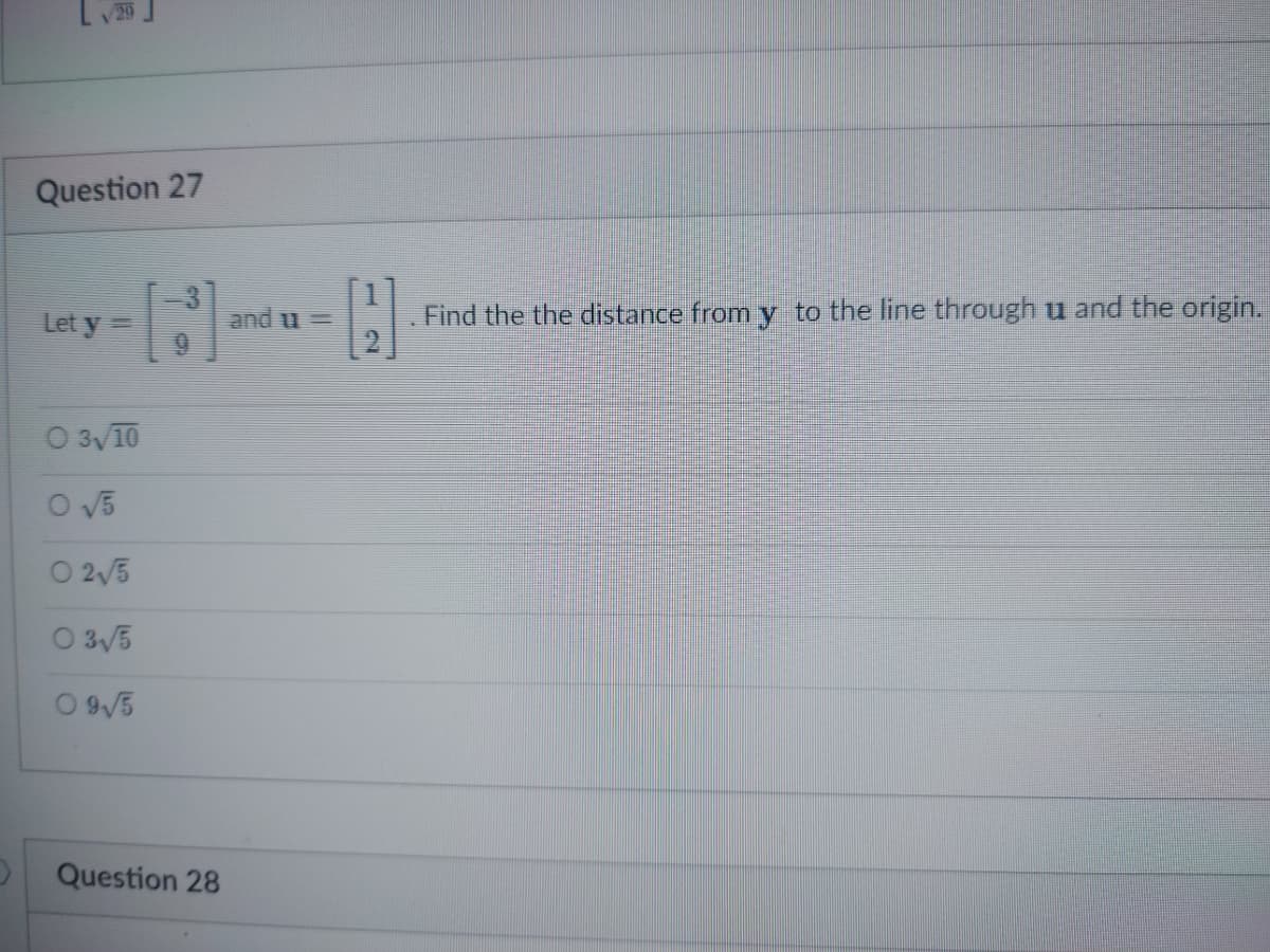 )
Question 27
[1]
Let y =
O 3√10
O√5
02√5
03√5
09√5
Question 28
and =
H
Find the the distance from y to the line through u and the origin.
2