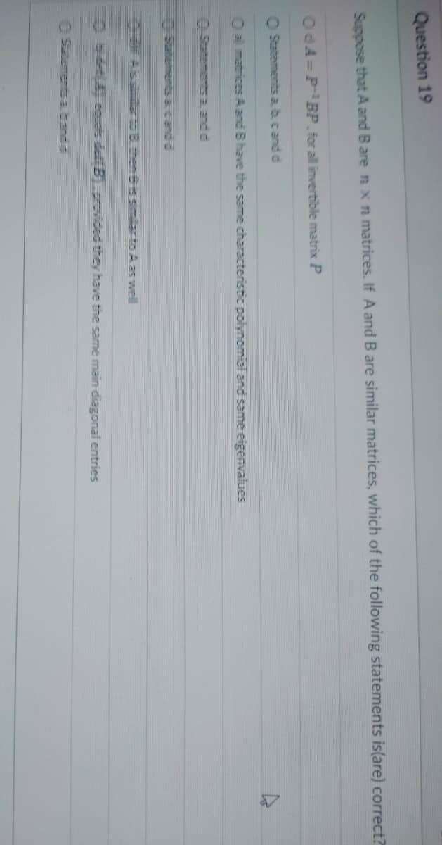 Question 19
Suppose that A and B are n x n matrices. If A and B are similar matrices, which of the following statements is(are) correct?
OdA= P¹BP, for all invertible matrix P
O Statements a, b, c and d
O al matrices A and B have the same characteristic polynomial and same eigenvalues
Statements a, and d
© Statements & candid
dif Ais similar to B. then B is similar to A as well
Ⓒ bidet(A) cquals det(B) provided they have the same main diagonal entries
Statements a, band d