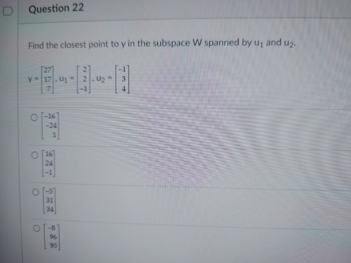 Question 22
Find the closest point to y in the subspace W spanned by u₁ and u2.
= 17, U₁ = 2, U₂ =
O
O
O
O
-16
16
24
31
34
-8
96
95
3