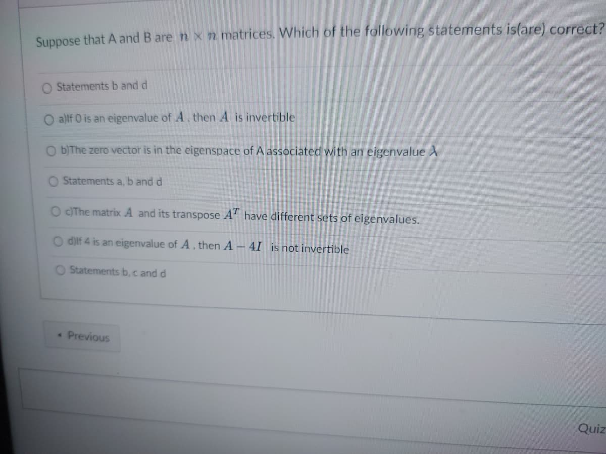 Suppose that A and B are n x n matrices. Which of the following statements is(are) correct?
Statements b and d
a)lf 0 is an eigenvalue of A, then A is invertible
O b)The zero vector is in the eigenspace of A associated with an eigenvalue >
O
Statements a, b and d
O c)The matrix A and its transpose AT have different sets of eigenvalues.
d)lf 4 is an eigenvalue of A, then A - 4I is not invertible
O Statements b, c and d
A
Previous
Quiz