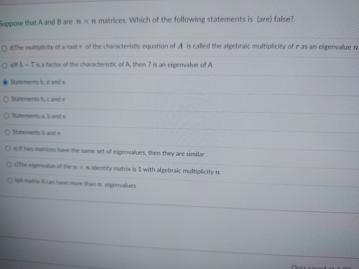 Suppose that A and B are n x n matrices. Which of the following statements is (are) false?
O d) The multiplicity of a root r of the characteristic equation of A is called the algebraic multiplicity of r as an eigenvalue n
a)lf A-7 is a factor of the characteristic of A, then 7 is an eigenvalue of A
Statements b, d and e
O Statements b, c and e
O Statements a, b and e
O Statements b and e
O e) If two matrices have the same set of eigenvalues, then they are similar
O c)The eigenvalue of the n x n identity matrix is 1 with algebraic multiplicity n
O b)A matrix A can have more than n eigenvalues
Quiz saved at 1:00