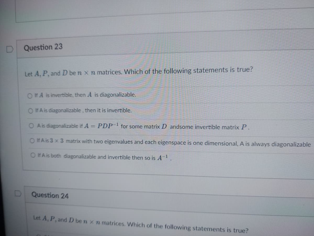 0
Question 23
Let A, P, and D ben x n matrices. Which of the following statements is true?
O If A is invertible, then A is diagonalizable.
If A is diagonalizable, then it is invertible.
A is diagonalizable if A = PDP for some matrix D andsome invertible matrix P.
O If A is 3 x 3 matrix with two eigenvalues and each eigenspace is one dimensional, A is always diagonalizable
O If A is both diagonalizable and invertible then so is A-¹
Question 24
Let A, P, and D ben x n matrices. Which of the following statements is true?