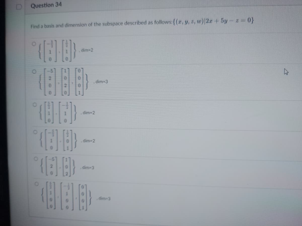 Question 34
Find a basis and dimension of the subspace described as follows: {(x, y, z, w) |2x + 5y – z = 0}
O
O
1000)
O
Nor
, dim=2
(6-8)
dim=2
, dim=2
dim-3
dim=3
,dim-3