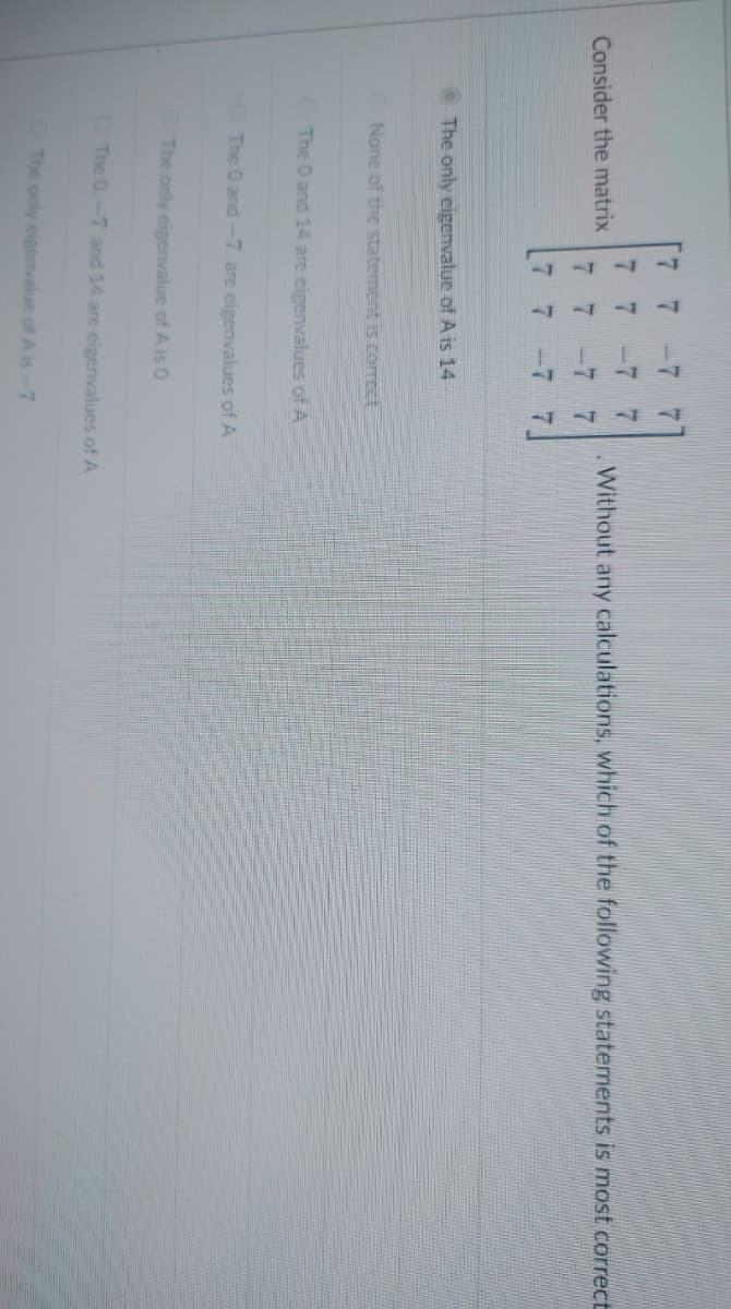 Consider the matrix
2
7
7
E
7
7
7
The only eigenvalue of A is 14
None of the statement is correct
The 0 and 14 are eigenvalues of A
7
The 0 and -7 are eigenvalues of A
The only eigenvalue of A is 0
The only eigenvalue of A is-7
Without any calculations, which of the following statements is most correct
The 0.-7 and 14 are eigenvalues of A