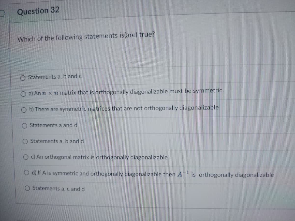 Question 32
Which of the following statements is(are) true?
Statements a, b and c
a) An n x n matrix that is orthogonally diagonalizable must be symmetric.
b) There are symmetric matrices that are not orthogonally diagonalizable
Statements a and d
Statements a, b and d
c) An orthogonal matrix is orthogonally diagonalizable
d) If A is symmetric and orthogonally diagonalizable then A¹ is orthogonally diagonalizable
1
Statements a, c and d