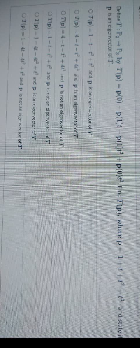Define T: P3 → P3 by T(p) = p(0) - p(1)t - p(1)t2 + p(0)t³3. Find 7(p), where p = 1+t+t² + t³ and state if
p is an eigenvector of T
OT(p)=1-t-t² +³ and p is an eigenvector of T
OT(p)=4-t-t²
+4+³ and p is an eigenvector of T .
OT(p)=4-t-t²
+4t³ and p is not an eigenvector of T
OT(p)=1-t- + and p is not an eigenvector of T
OT(p)=1-4t-4t² +t³ and p is an eigenvector of T.
OT(p)=1-4t-4t²+
and p is not an eigenvector of T
