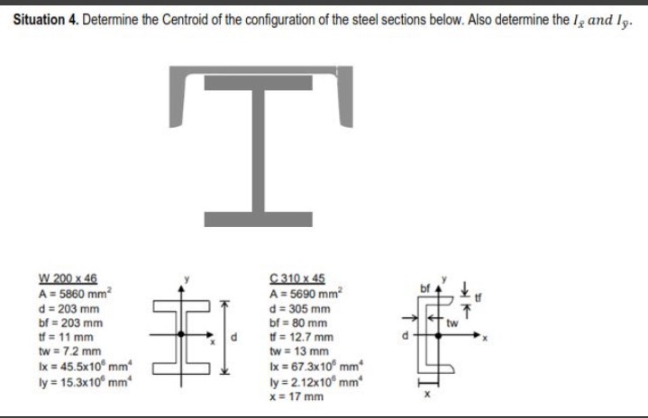 Situation 4. Determine the Centroid of the configuration of the steel sections below. Also determine the Ig and Ig.
I'
W 200 x 46
A = 5860 mm?
d = 203 mm
bf = 203 mm
tf = 11 mm
tw = 7.2 mm
Ix = 45.5x10° mm
ly = 15.3x10° mm
C 310 x 45
A = 5690 mm?
d = 305 mm
bf = 80 mm
tf = 12.7 mm
tw = 13 mm
Ix = 67.3x10° mm
ly = 2.12x10° mm
x = 17 mm
