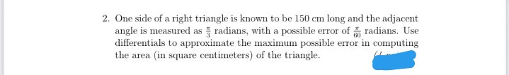 2. One side of a right triangle is known to be 150 cm long and the adjacent
angle is measured as radians, with a possible error of radians. Use
differentials to approximate the maximum possible error in computing
the area (in square centimeters) of the triangle.
