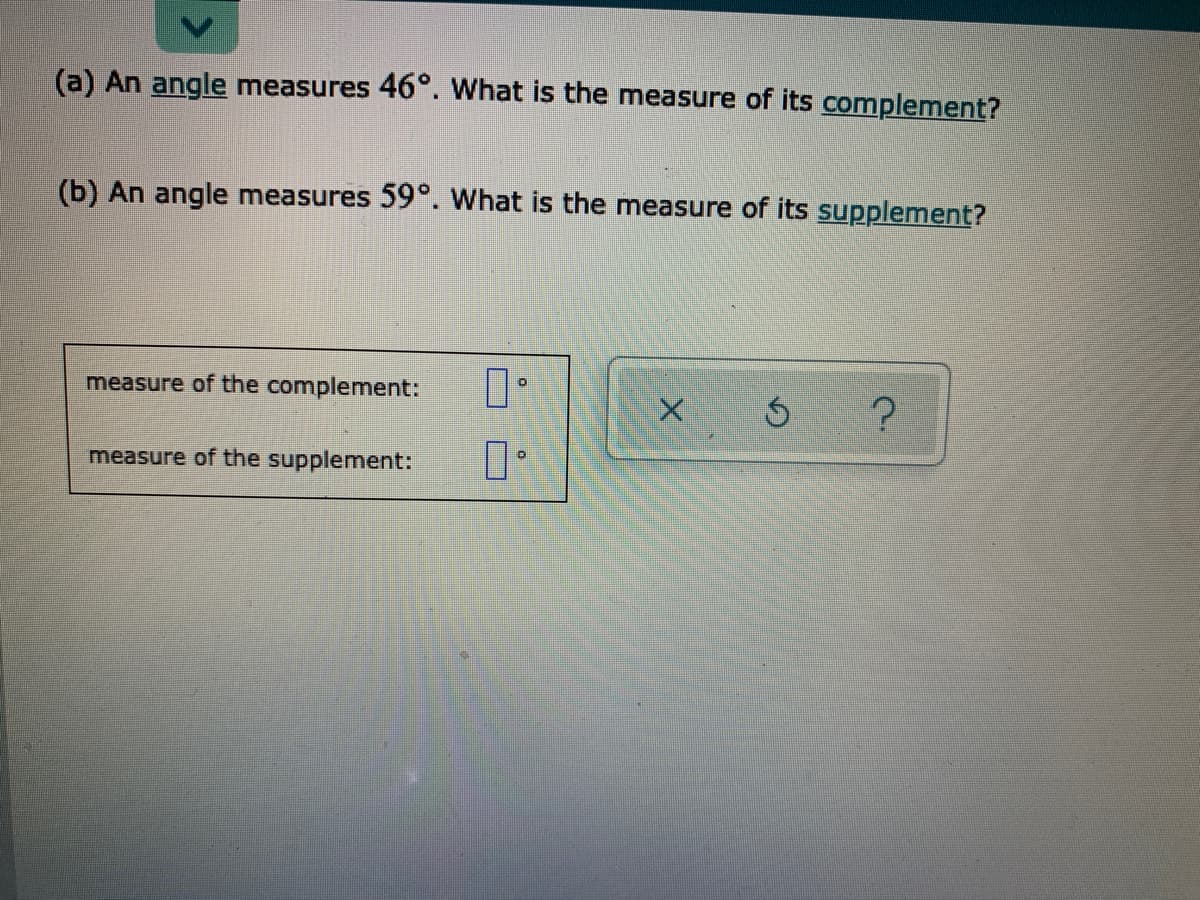 (a) An angle measures 46°. What is the measure of its complement?
(b) An angle measures 59°. What is the measure of its supplement?
measure of the complement:
measure of the supplement:
